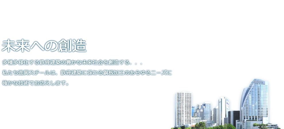 未来への創造　多種多様化する鉄骨建築の豊かな未来社会を創造する。私たち進興スチールは、鉄骨建築に係わる鉄板加工のあらゆるニーズに確かな技術でお応えします。